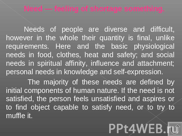 Need — feeling of shortage something.Needs of people are diverse and difficult, however in the whole their quantity is final, unlike requirements. Here and the basic physiological needs in food, clothes, heat and safety; and social needs in spiritua…