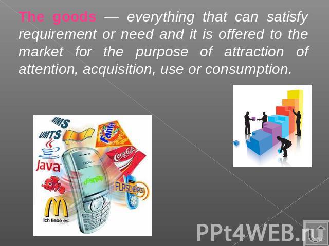 The goods — everything that can satisfy requirement or need and it is offered to the market for the purpose of attraction of attention, acquisition, use or consumption.