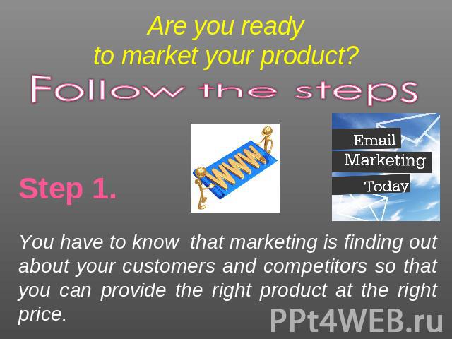 Are you readyto market your product? Follow the steps Step 1.You have to know that marketing is finding out about your customers and competitors so that you can provide the right product at the right price.