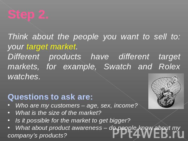 Step 2.Think about the people you want to sell to: your target market.Different products have different target markets, for example, Swatch and Rolex watches.Questions to ask are: Who are my customers – age, sex, income? What is the size of the mark…
