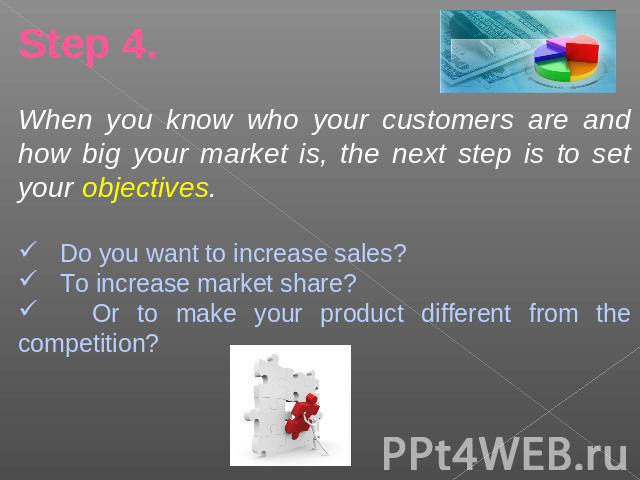 Step 4.When you know who your customers are and how big your market is, the next step is to set your objectives. Do you want to increase sales? To increase market share? Or to make your product different from the competition?