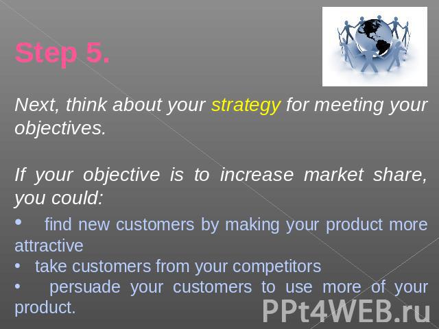 Step 5.Next, think about your strategy for meeting your objectives.If your objective is to increase market share, you could: find new customers by making your product more attractive take customers from your competitors persuade your customers to us…