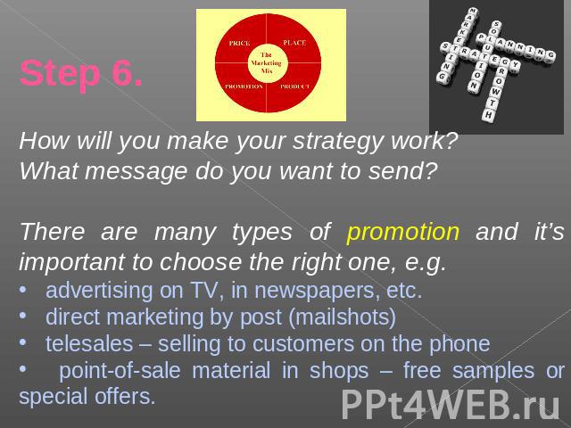 Step 6.How will you make your strategy work?What message do you want to send?There are many types of promotion and it’s important to choose the right one, e.g. advertising on TV, in newspapers, etc. direct marketing by post (mailshots) telesales – s…