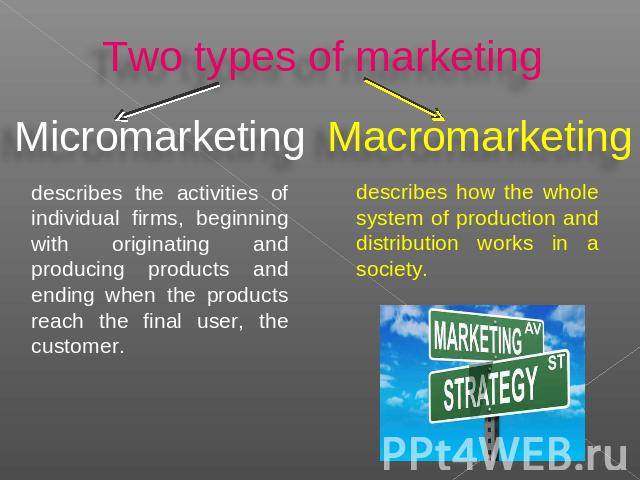Two types of marketing Micromarketing describes the activities of individual firms, beginning with originating and producing products and ending when the products reach the final user, the customer. Macromarketing describes how the whole system of p…