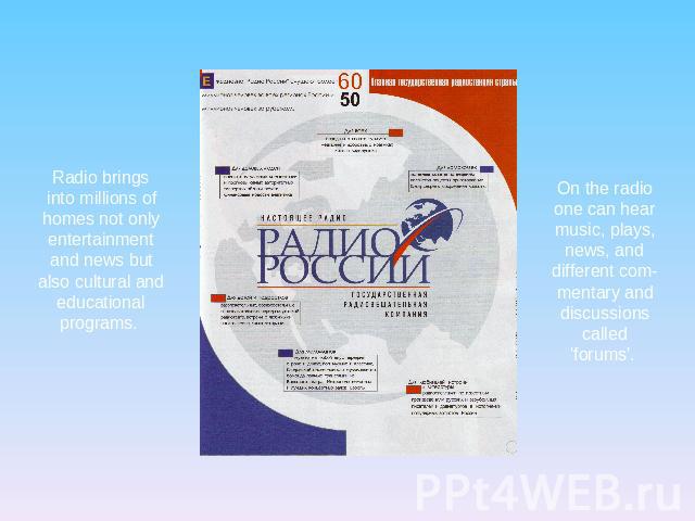 Radio brings into millions of homes not only entertainment and news but also cultural and educational programs. On the radio one can hear music, plays, news, and different commentary and discussions called 'forums'.