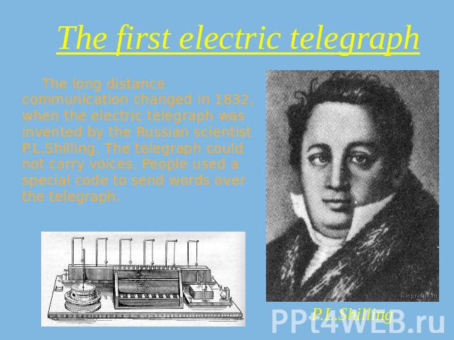 The first electric telegraph The long distance communication changed in 1832, when the electric telegraph was invented by the Russian scientist P.L.Shilling. The telegraph could not carry voices. People used a special code to send words over the tel…