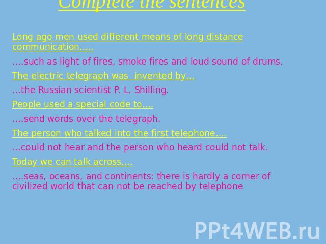 Complete the sentences Long ago men used different means of long distance communication…..….such as light of fires, smoke fires and loud sound of drums.The electric telegraph was invented by……the Russian scientist P. L. Shilling.People used a specia…