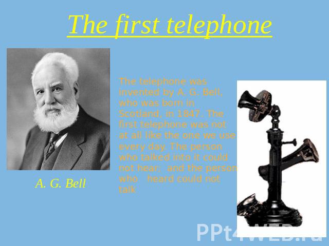 The first telephone A. G. Bell The telephone was invented by A. G. Bell, who was born in Scotland, in 1847. The first telephone was not at all like the one we use every day. The person who talked into it could not hear; and the person who heard coul…