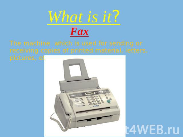 What is it? Fax The machine which is used for sending or receiving copies of printed material, letters, pictures, etc. along a telephone line