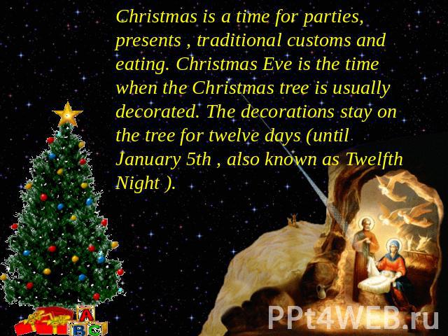 Christmas is a time for parties, presents , traditional customs and eating. Christmas Eve is the time when the Christmas tree is usually decorated. The decorations stay on the tree for twelve days (until January 5th , also known as Twelfth Night ).