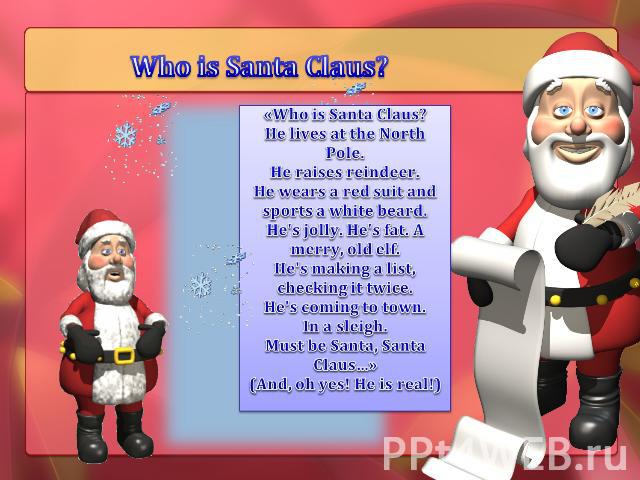 Who is Santa Claus? «Who is Santa Claus?He lives at the North Pole.He raises reindeer.He wears a red suit and sports a white beard.He's jolly. He's fat. A merry, old elf.He's making a list, checking it twice.He's coming to town.In a sleigh.Must be S…