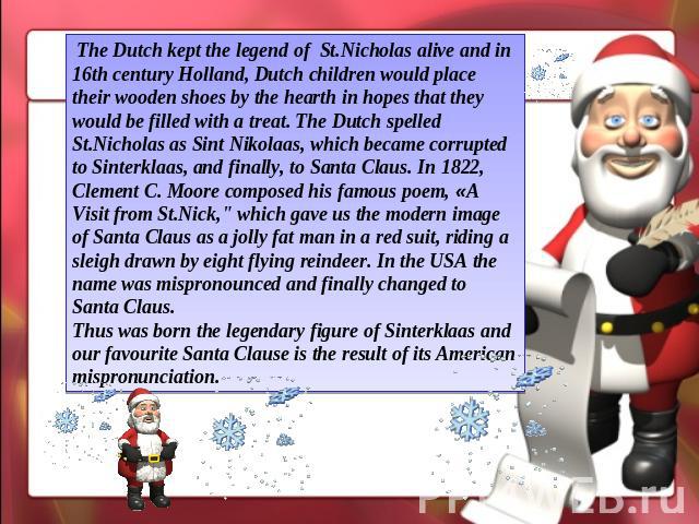 The Dutch kept the legend of St.Nicholas alive and in 16th century Holland, Dutch children would place their wooden shoes by the hearth in hopes that they would be filled with a treat. The Dutch spelled St.Nicholas as Sint Nikolaas, which became cor…