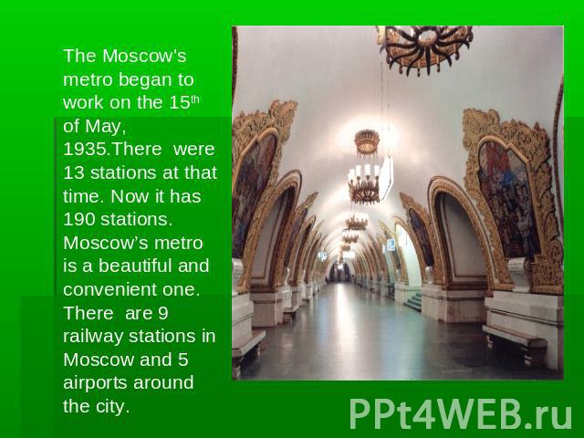 The Moscow's metro began to work on the 15th of May, 1935.There were 13 stations at that time. Now it has 190 stations. Moscow’s metro is a beautiful and convenient one. There are 9 railway stations in Moscow and 5 airports around the city.