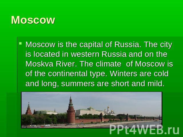 MoscowMoscow is the capital of Russia. The city is located in western Russia and on the Moskva River. The climate of Moscow is of the continental type. Winters are cold and long, summers are short and mild.