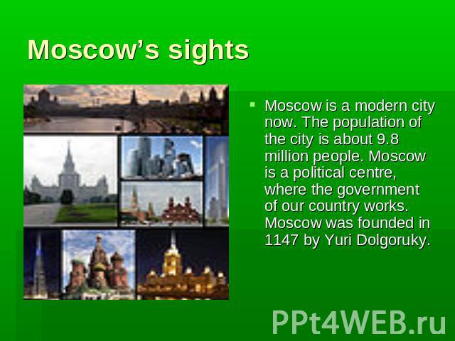 Moscow’s sights Moscow is a modern city now. The population of the city is about 9.8 million people. Moscow is a political centre, where the government of our country works. Moscow was founded in 1147 by Yuri Dolgoruky.