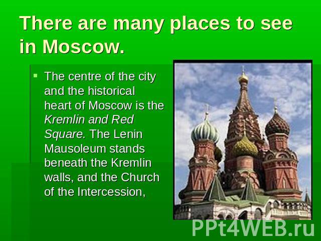 There are many places to see in Moscow. The centre of the city and the historical heart of Moscow is the Kremlin and Red Square. The Lenin Mausoleum stands beneath the Kremlin walls, and the Church of the Intercession,