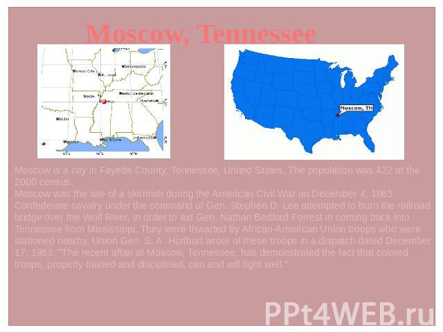 Moscow, Tennessee Moscow is a city in Fayette County, Tennessee, United States. The population was 422 at the 2000 census. Moscow was the site of a skirmish during the American Civil War on December 4, 1863. Confederate cavalry under the command of …