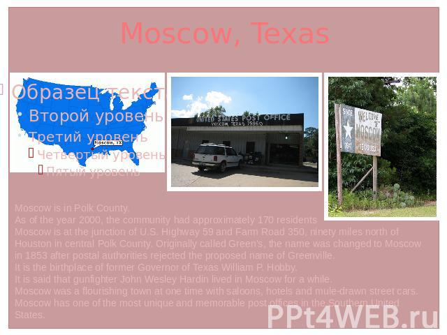 Moscow, Texas Moscow is in Polk County.As of the year 2000, the community had approximately 170 residentsMoscow is at the junction of U.S. Highway 59 and Farm Road 350, ninety miles north of Houston in central Polk County. Originally called Green's,…