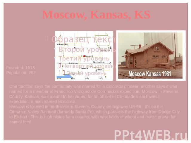 Moscow, Kansas, KS Founded: 1913 Population: 252 One tradition says the community was named for a Colorado pioneer; another says it was named for a member of Francisco Vazquez de Coronado's expedition. Moscow in Stevens County, Kansas, was meant to …