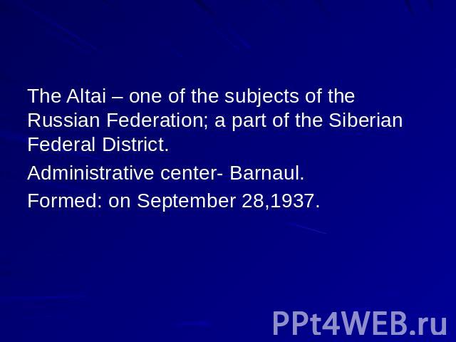 The Altai – one of the subjects of the Russian Federation; a part of the Siberian Federal District. Administrative center- Barnaul. Formed: on September 28,1937.