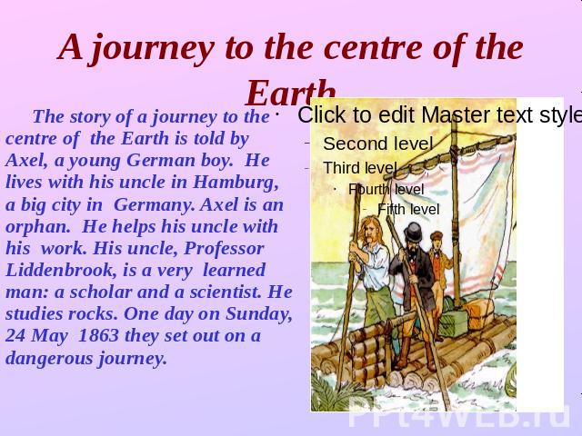 A journey to the centre of the Earth The story of a journey to the centre of the Earth is told by Axel, a young German boy. He lives with his uncle in Hamburg, a big city in Germany. Axel is an orphan. He helps his uncle with his work. His uncle, Pr…