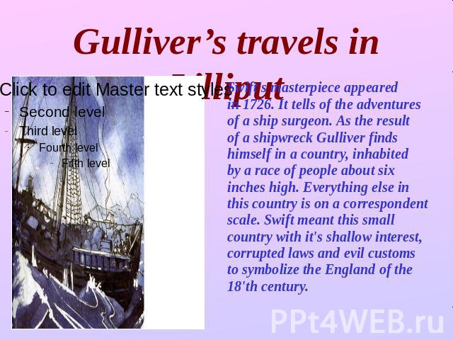 Gulliver’s travels in Lilliput Swift's masterpiece appeared in 1726. It tells of the adventuresof a ship surgeon. As the result of a shipwreck Gulliver finds himself in a country, inhabited by a race of people about six inches high. Everything else …
