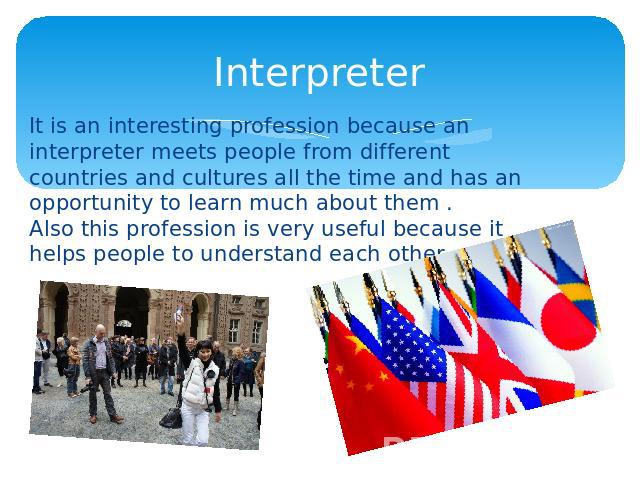 Interpreter It is an interesting profession because an interpreter meets people from different countries and cultures all the time and has an opportunity to learn much about them . Also this profession is very useful because it helps people to under…