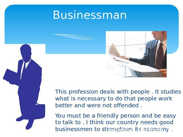 Businessman This profession deals with people . It studies what is necessary to do that people work better and were not offended .You must be a friendly person and be easy to talk to . I think our country needs good businessmen to strengthen its economy .
