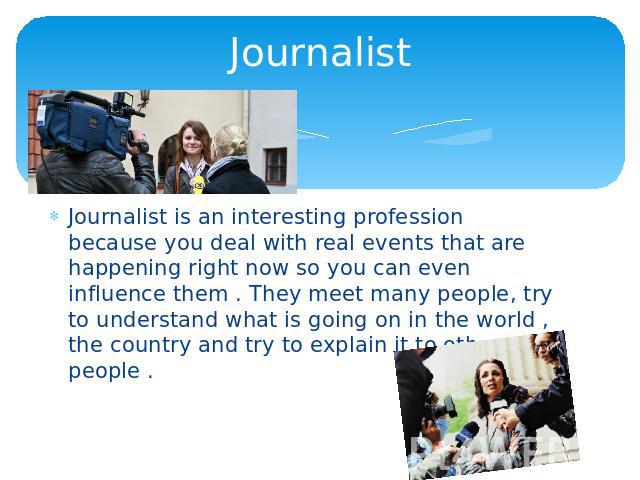 Journalist Journalist is an interesting profession because you deal with real events that are happening right now so you can even influence them . They meet many people, try to understand what is going on in the world , the country and try to explai…