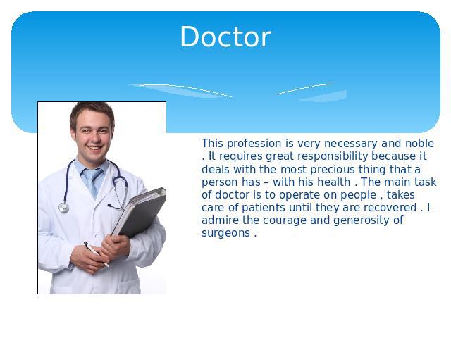 Doctor This profession is very necessary and noble . It requires great responsibility because it deals with the most precious thing that a person has – with his health . The main task of doctor is to operate on people , takes care of patients until …