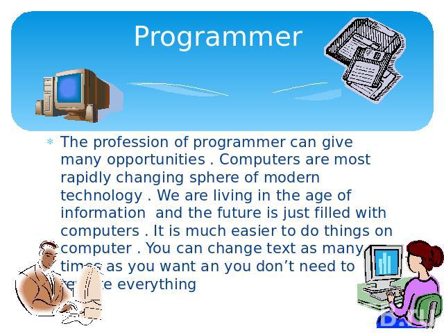 Programmer The profession of programmer can give many opportunities . Computers are most rapidly changing sphere of modern technology . We are living in the age of information and the future is just filled with computers . It is much easier to do th…
