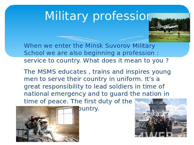 Military profession When we enter the Minsk Suvorov Military School we are also beginning a profession : service to country. What does it mean to you ? The MSMS educates , trains and inspires young men to serve their country in uniform. It’s a great…