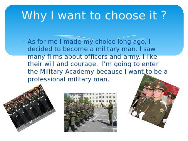 Why I want to choose it ? As for me I made my choice long ago. I decided to become a military man. I saw many films about officers and army. I like their will and courage. I’m going to enter the Military Academy because I want to be a professional m…