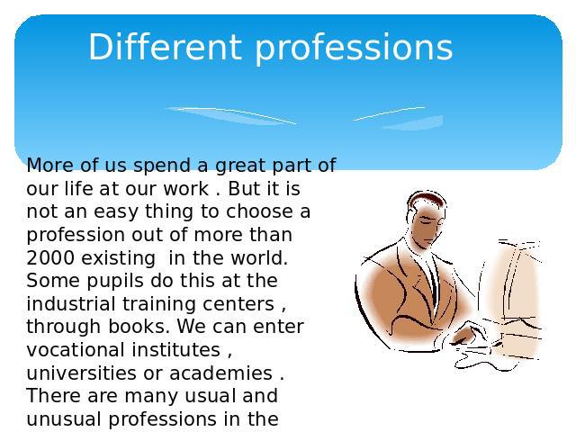 Different professions More of us spend a great part of our life at our work . But it is not an easy thing to choose a profession out of more than 2000 existing in the world.Some pupils do this at the industrial training centers , through books. We c…