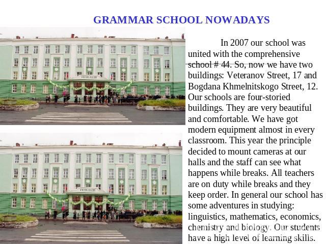 GRAMMAR SCHOOL NOWADAYS In 2007 our school was united with the comprehensive school # 44. So, now we have two buildings: Veteranov Street, 17 and Bogdana Khmelnitskogo Street, 12. Our schools are four-storied buildings. They are very beautiful and c…