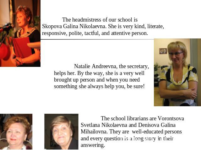 The headmistress of our school is Skopova Galina Nikolaevna. She is very kind, literate, responsive, polite, tactful, and attentive person. Natalie Andreevna, the secretary, helps her. By the way, she is a very well brought up person and when you ne…