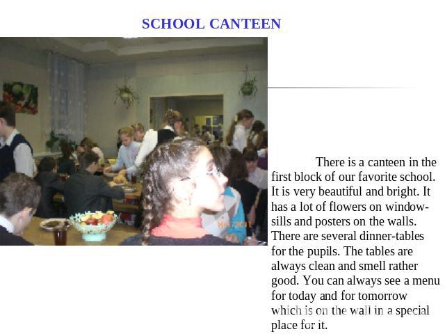 SCHOOL CANTEEN There is a canteen in the first block of our favorite school. It is very beautiful and bright. It has a lot of flowers on window-sills and posters on the walls. There are several dinner-tables for the pupils. The tables are always cle…