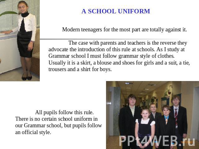 A SCHOOL UNIFORM Modern teenagers for the most part are totally against it. The case with parents and teachers is the reverse they advocate the introduction of this rule at schools. As I study at Grammar school I must follow grammar style of clothes…
