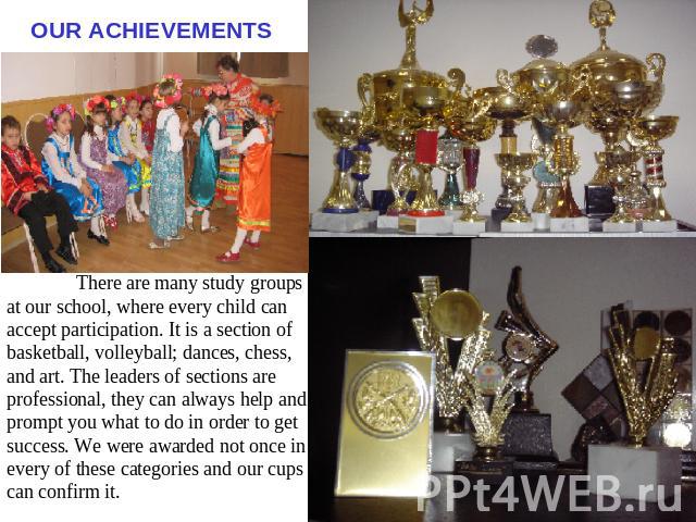 OUR ACHIEVEMENTS There are many study groups at our school, where every child can accept participation. It is a section of basketball, volleyball; dances, chess, and art. The leaders of sections are professional, they can always help and prompt you …