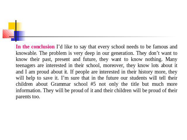 In the conclusion I’d like to say that every school needs to be famous and knowable. The problem is very deep in our generation. They don’t want to know their past, present and future, they want to know nothing. Many teenagers are interested in thei…