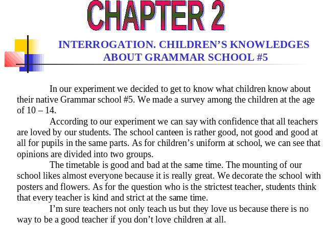 CHAPTER 2 INTERROGATION. CHILDREN’S KNOWLEDGES ABOUT GRAMMAR SCHOOL #5 In our experiment we decided to get to know what children know about their native Grammar school #5. We made a survey among the children at the age of 10 – 14. According to our e…