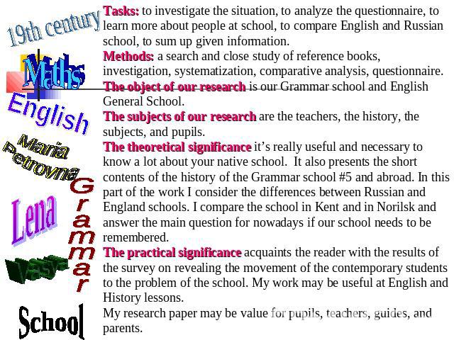Tasks: to investigate the situation, to analyze the questionnaire, to learn more about people at school, to compare English and Russian school, to sum up given information.Methods: a search and close study of reference books, investigation, systemat…