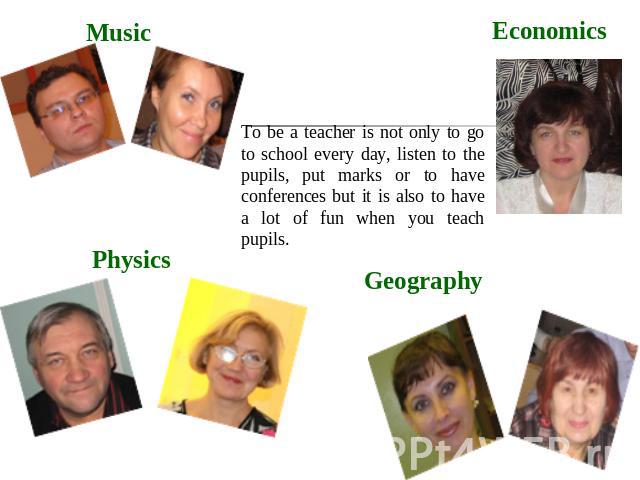 Music Physics Economics Geography To be a teacher is not only to go to school every day, listen to the pupils, put marks or to have conferences but it is also to have a lot of fun when you teach pupils.