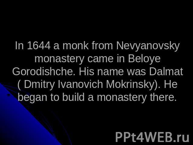 In 1644 a monk from Nevyanovsky monastery came in Beloye Gorodishche. His name was Dalmat ( Dmitry Ivanovich Mokrinsky). He began to build a monastery there.