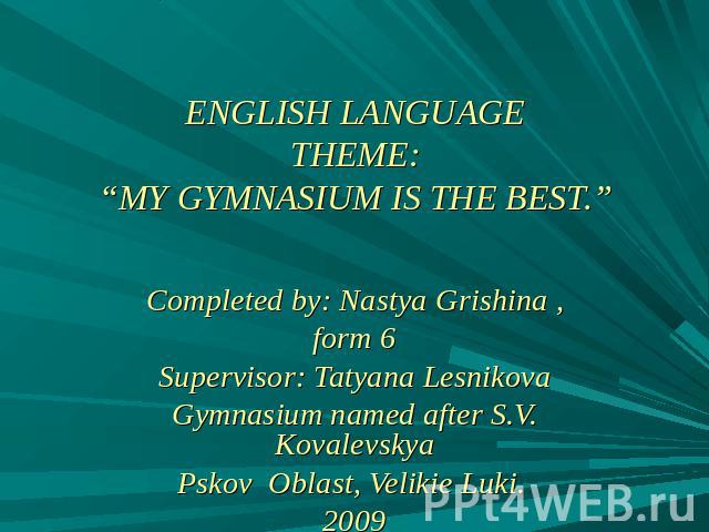 ENGLISH LANGUAGETHEME:“MY GYMNASIUM IS THE BEST.” Completed by: Nastya Grishina ,form 6Supervisor: Tatyana LesnikovaGymnasium named after S.V. KovalevskyaPskov Oblast, Velikie Luki. 2009