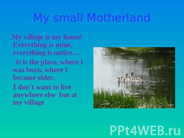 My small Motherland My village is my home! Everything is mine, everything is native… It is the place, where I was born, where I became elder. I don’t want to live anywhere else but at my village