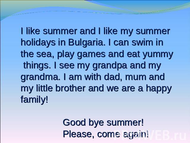 I like summer and I like my summer holidays in Bulgaria. I can swim in the sea, play games and eat yummy things. I see my grandpa and my grandma. I am with dad, mum and my little brother and we are a happy family! Good bye summer! Please, come again!