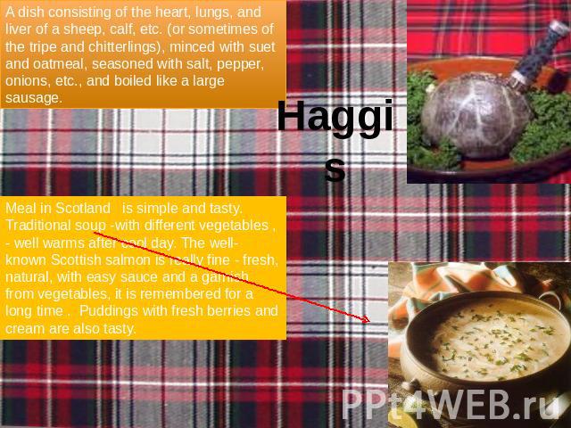 Haggis A dish consisting of the heart, lungs, and liver of a sheep, calf, etc. (or sometimes of the tripe and chitterlings), minced with suet and oatmeal, seasoned with salt, pepper, onions, etc., and boiled like a large sausage. Meal in Scotland is…
