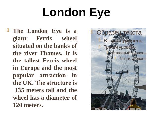 London Eye The London Eye is a giant Ferris wheel situated on the banks of the river Thames. It is the tallest Ferris wheel in Europe and the most popular attraction in the UK. The structure is 135 meters tall and the wheel has a diameter of 120 meters.