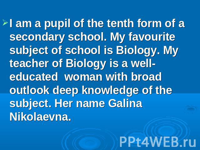I am a pupil of the tenth form of a secondary school. My favourite subject of school is Biology. My teacher of Biology is a well-educated woman with broad outlook deep knowledge of the subject. Her name Galina Nikolaevna.